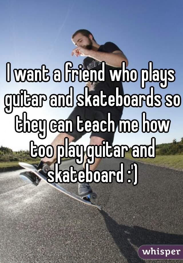 I want a friend who plays guitar and skateboards so they can teach me how too play guitar and skateboard :')