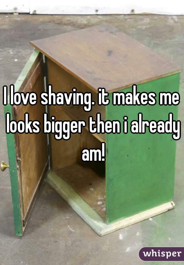 I love shaving. it makes me looks bigger then i already am!