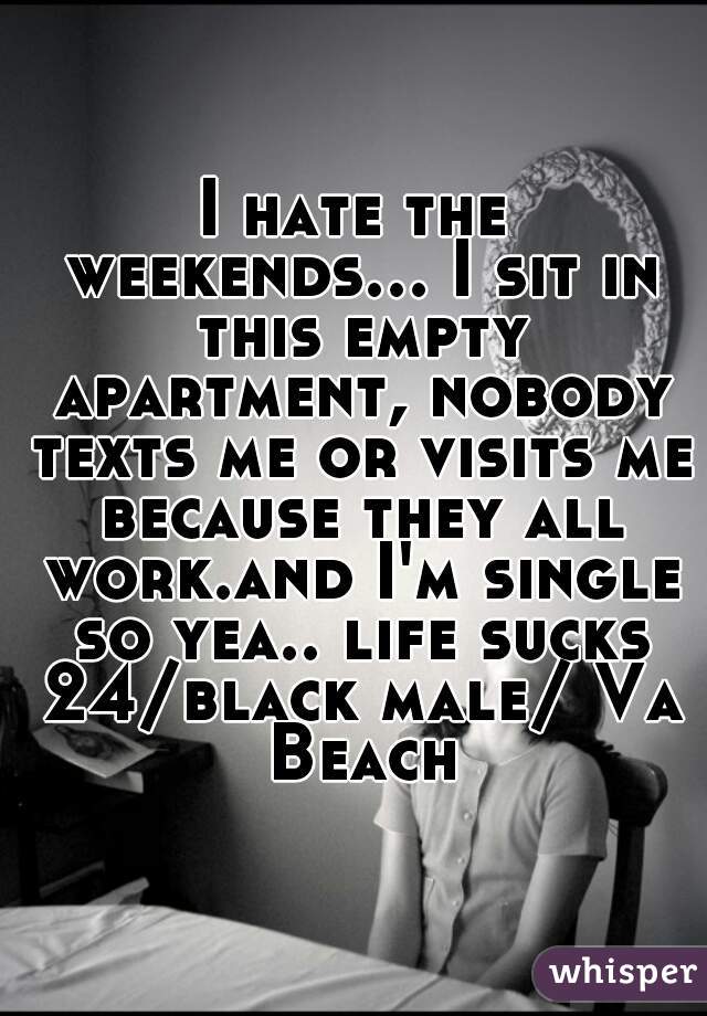 I hate the weekends... I sit in this empty apartment, nobody texts me or visits me because they all work.and I'm single so yea.. life sucks 24/black male/ Va Beach