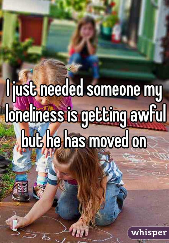 I just needed someone my loneliness is getting awful but he has moved on 