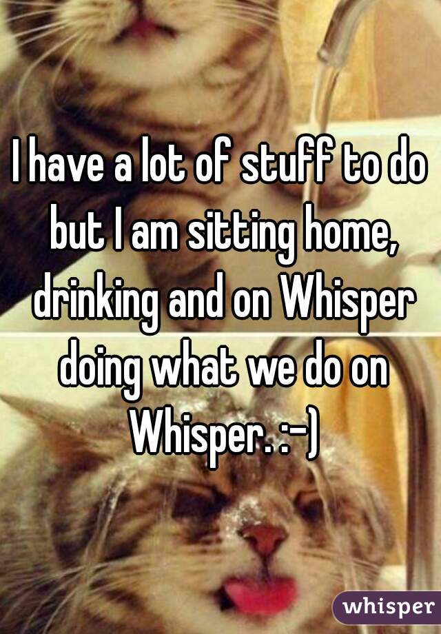 I have a lot of stuff to do but I am sitting home, drinking and on Whisper doing what we do on Whisper. :-)