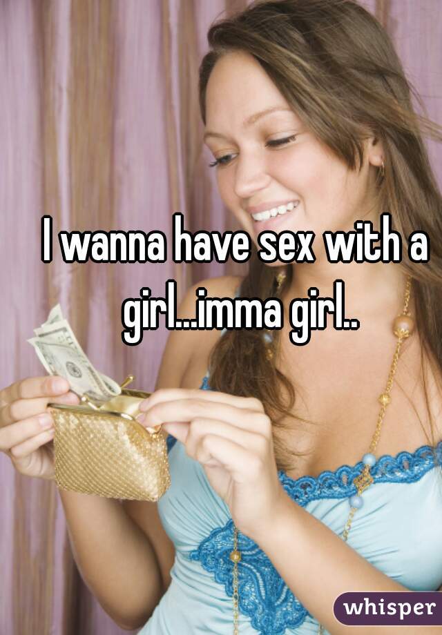 I wanna have sex with a girl...imma girl..