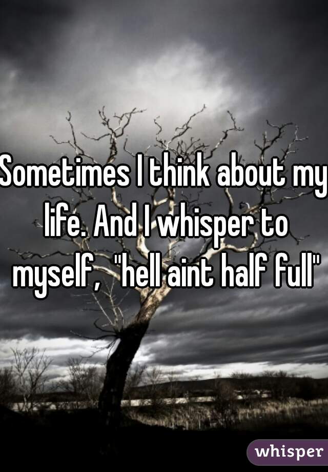 Sometimes I think about my life. And I whisper to myself,  "hell aint half full"