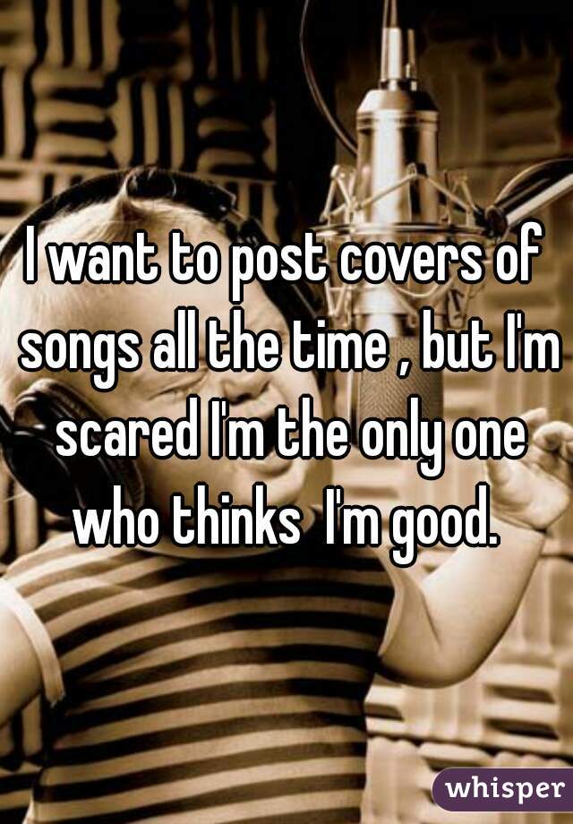 I want to post covers of songs all the time , but I'm scared I'm the only one who thinks  I'm good. 