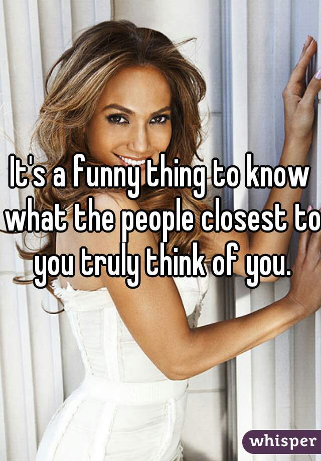 It's a funny thing to know what the people closest to you truly think of you.