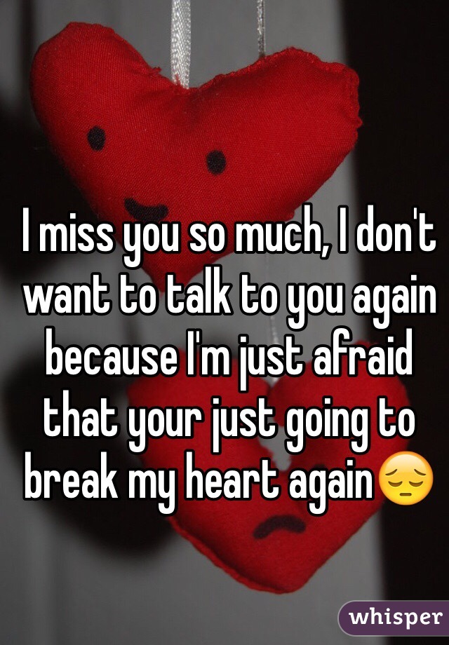 I miss you so much, I don't want to talk to you again because I'm just afraid that your just going to break my heart again😔