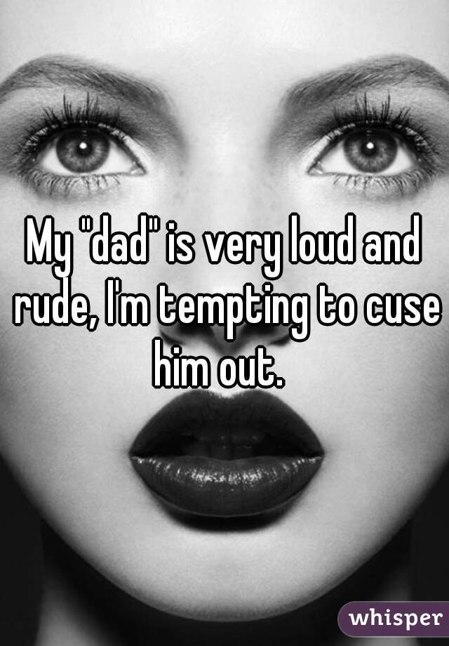 My "dad" is very loud and rude, I'm tempting to cuse him out.  