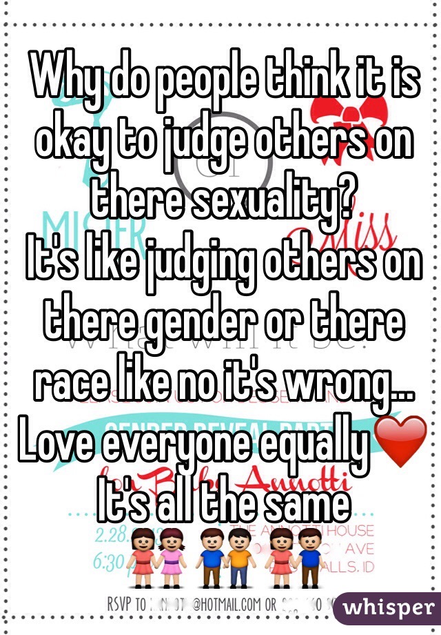 Why do people think it is okay to judge others on there sexuality? 
It's like judging others on there gender or there race like no it's wrong... 
Love everyone equally❤️
It's all the same
👭 👬 👫