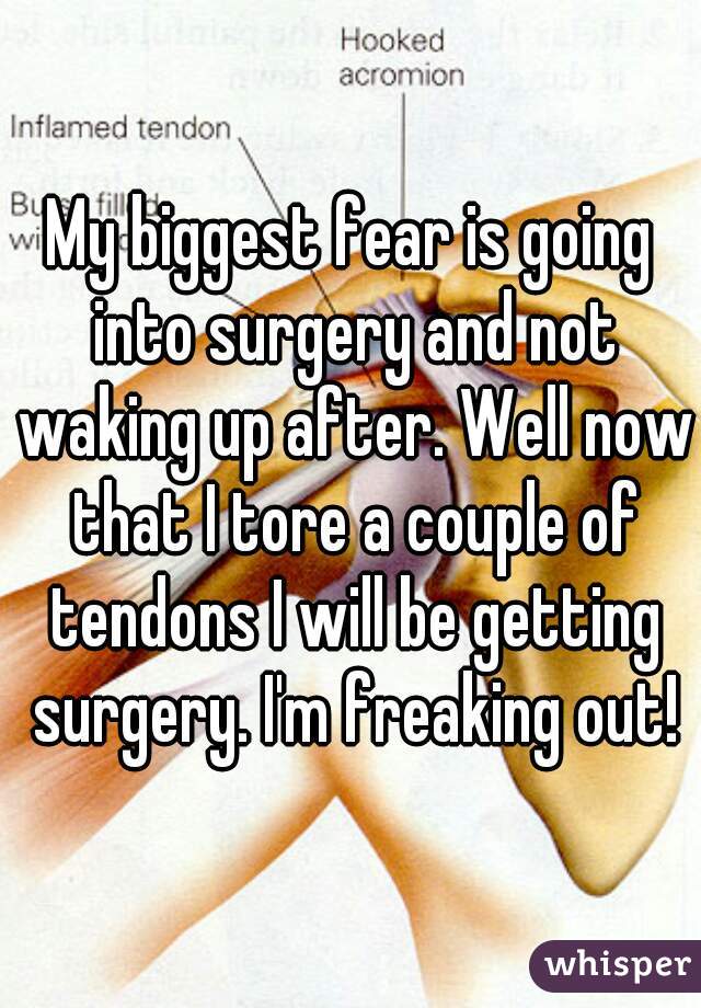 My biggest fear is going into surgery and not waking up after. Well now that I tore a couple of tendons I will be getting surgery. I'm freaking out!