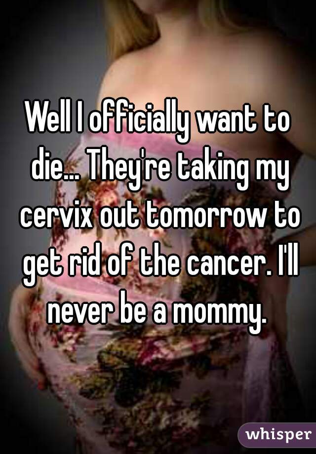 Well I officially want to die... They're taking my cervix out tomorrow to get rid of the cancer. I'll never be a mommy. 