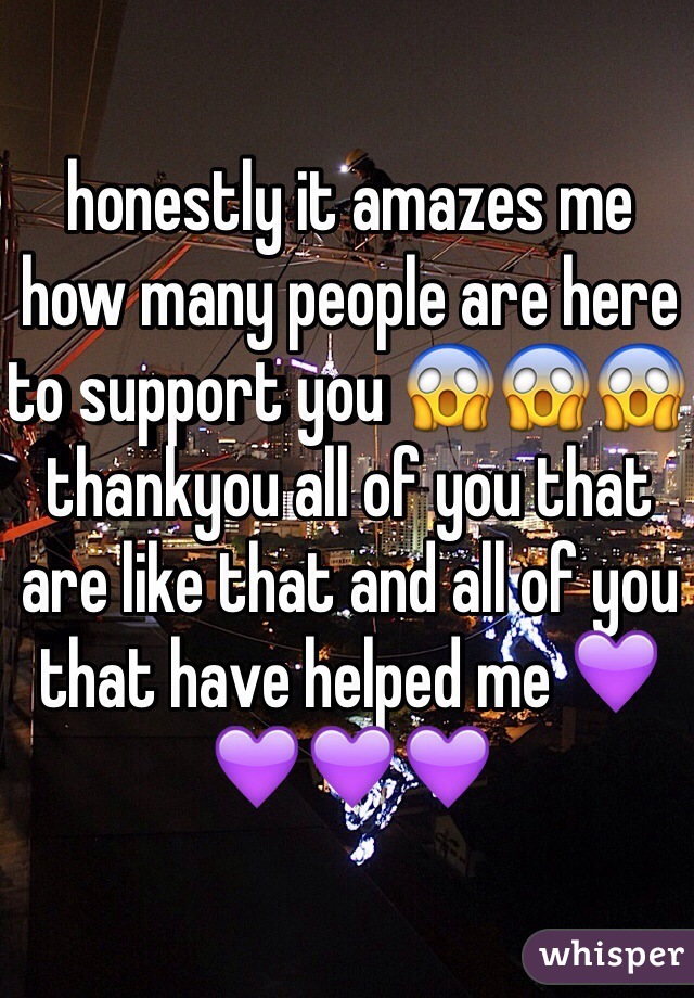 honestly it amazes me how many people are here to support you 😱😱😱 thankyou all of you that are like that and all of you that have helped me 💜💜💜💜