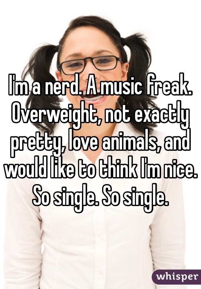 I'm a nerd. A music freak. Overweight, not exactly pretty, love animals, and would like to think I'm nice. So single. So single. 