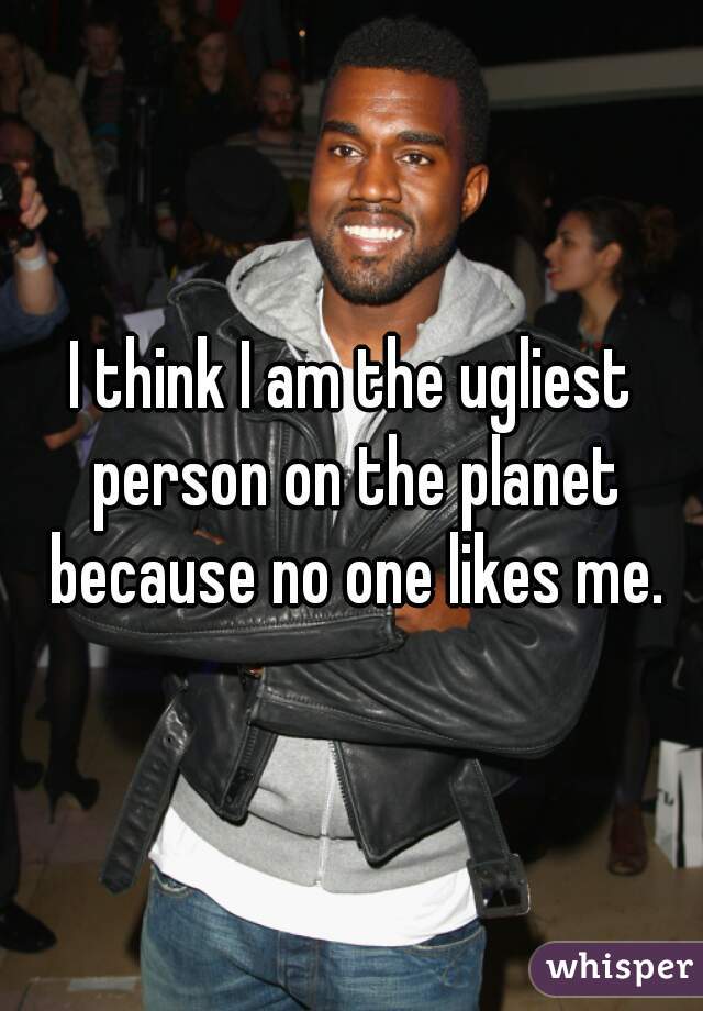 I think I am the ugliest person on the planet because no one likes me.