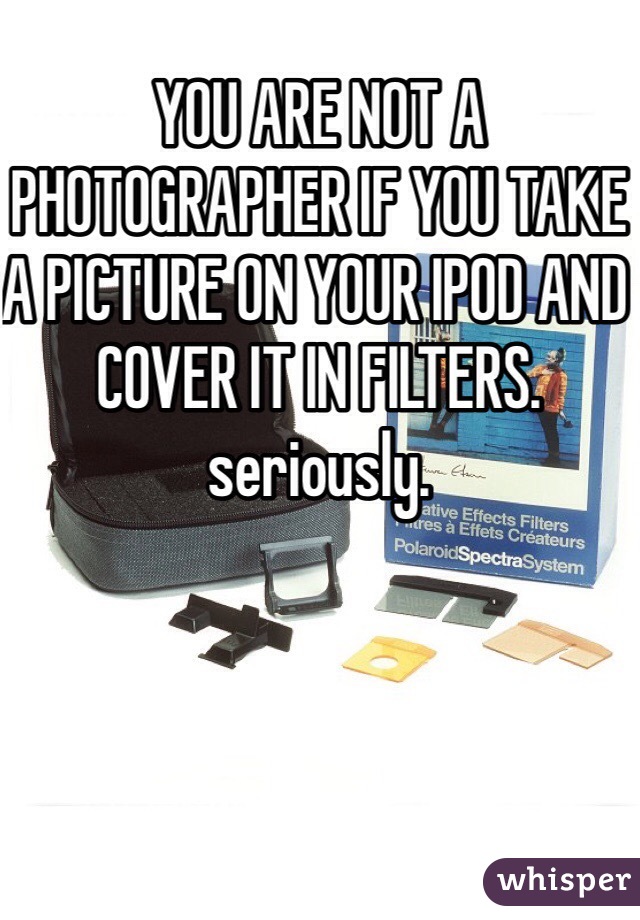 YOU ARE NOT A PHOTOGRAPHER IF YOU TAKE A PICTURE ON YOUR IPOD AND COVER IT IN FILTERS. seriously. 