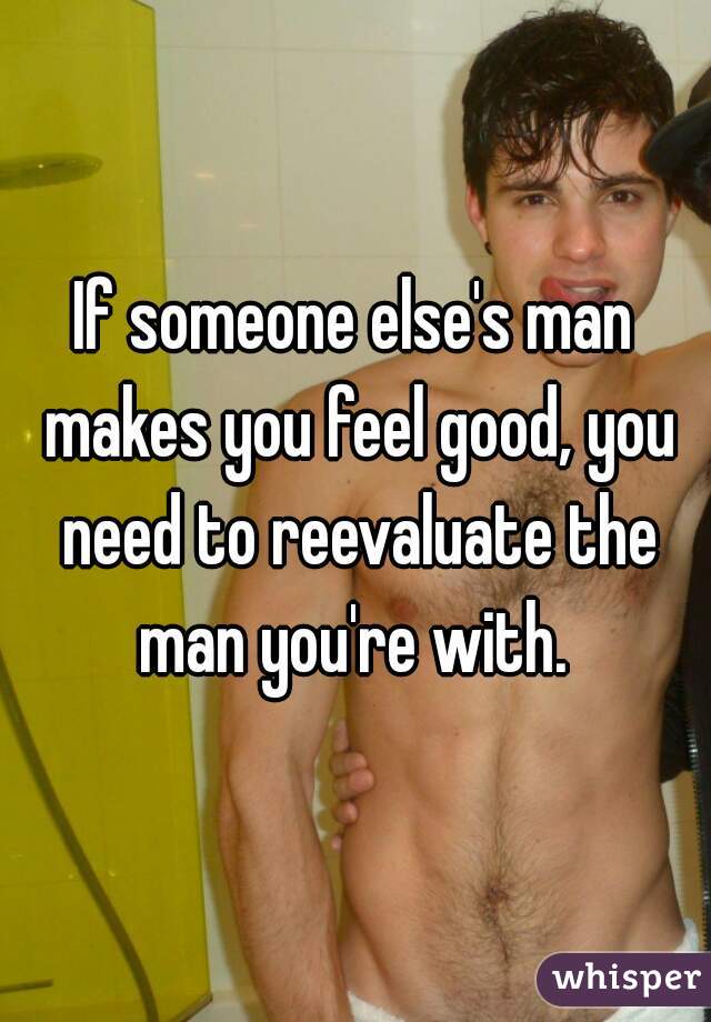 If someone else's man makes you feel good, you need to reevaluate the man you're with. 