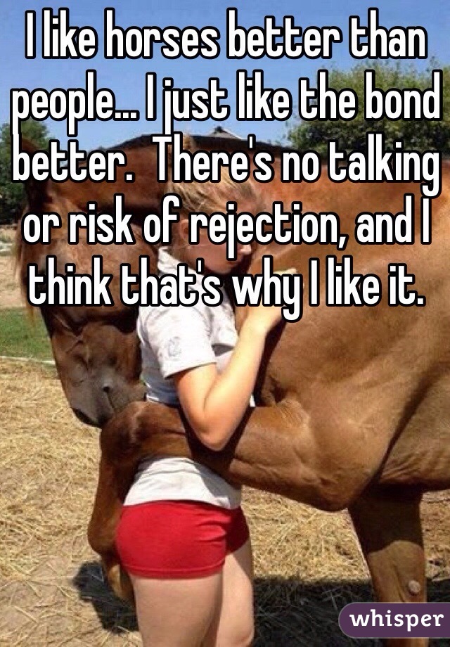 I like horses better than people... I just like the bond better.  There's no talking or risk of rejection, and I think that's why I like it.
