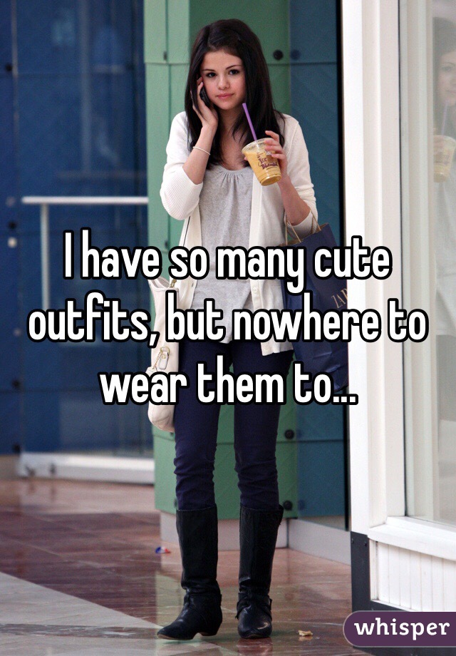 I have so many cute outfits, but nowhere to wear them to...