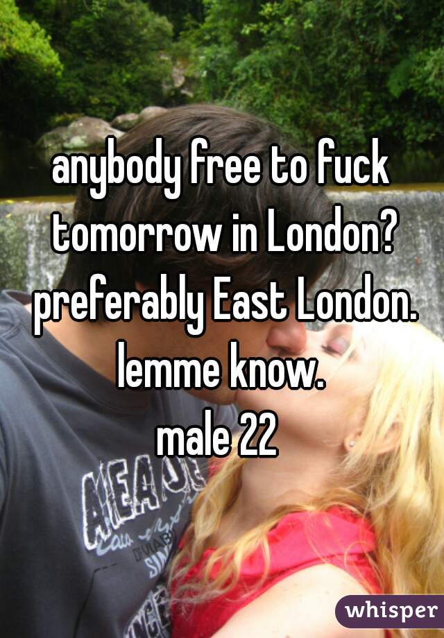 anybody free to fuck tomorrow in London? preferably East London. lemme know. 
male 22 
