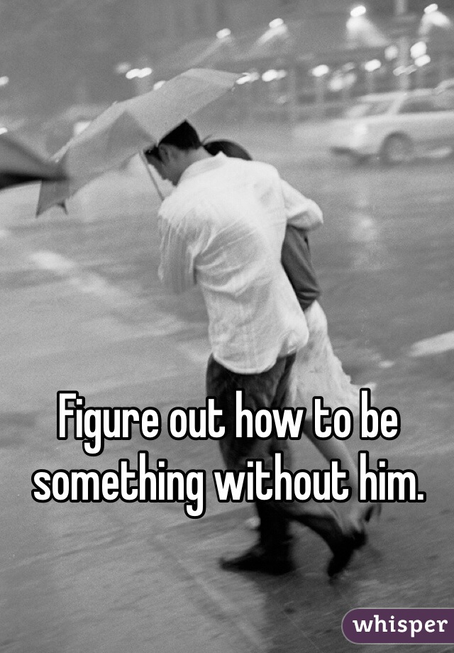 Figure out how to be something without him.