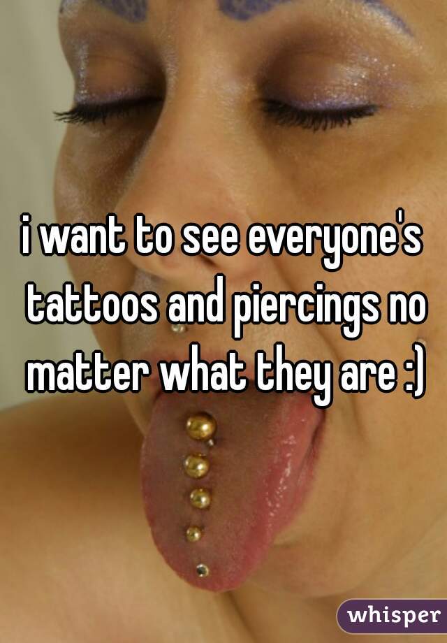 i want to see everyone's tattoos and piercings no matter what they are :)