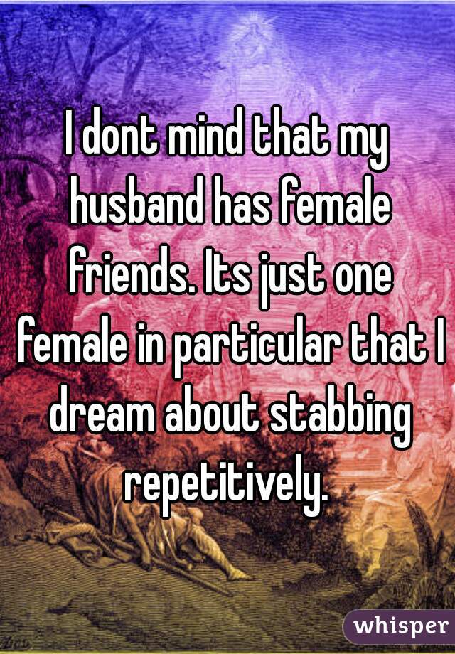 I dont mind that my husband has female friends. Its just one female in particular that I dream about stabbing repetitively. 