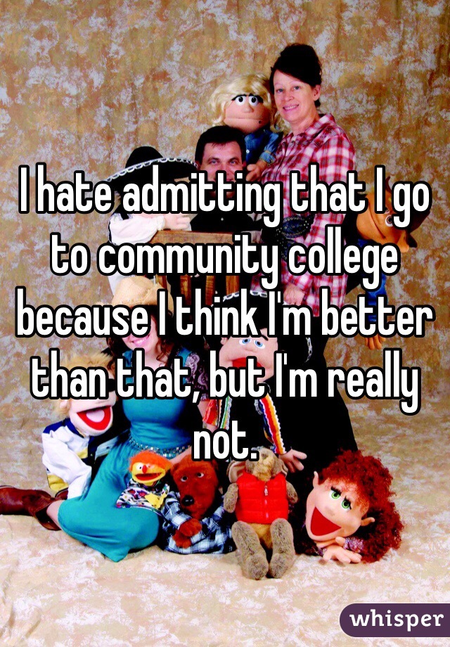 I hate admitting that I go to community college because I think I'm better than that, but I'm really not. 