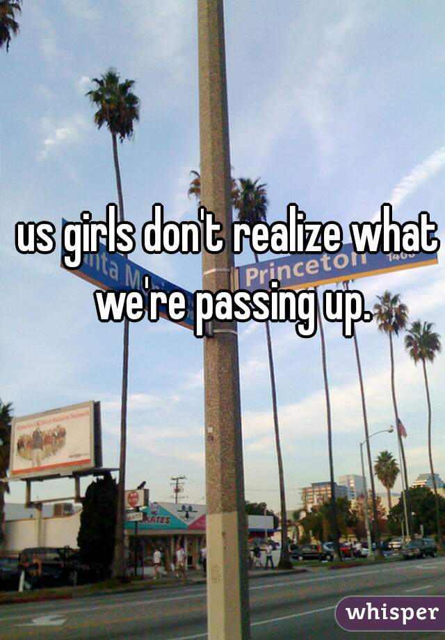 us girls don't realize what we're passing up.