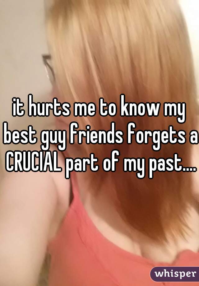 it hurts me to know my best guy friends forgets a CRUCIAL part of my past....
