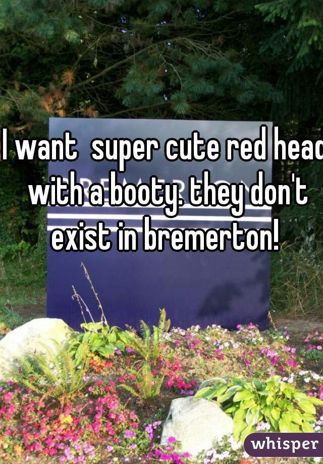 I want  super cute red head with a booty. they don't exist in bremerton! 