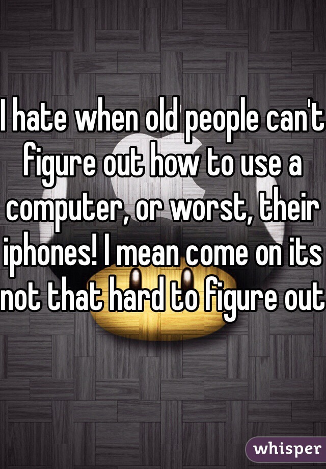 I hate when old people can't figure out how to use a computer, or worst, their iphones! I mean come on its not that hard to figure out