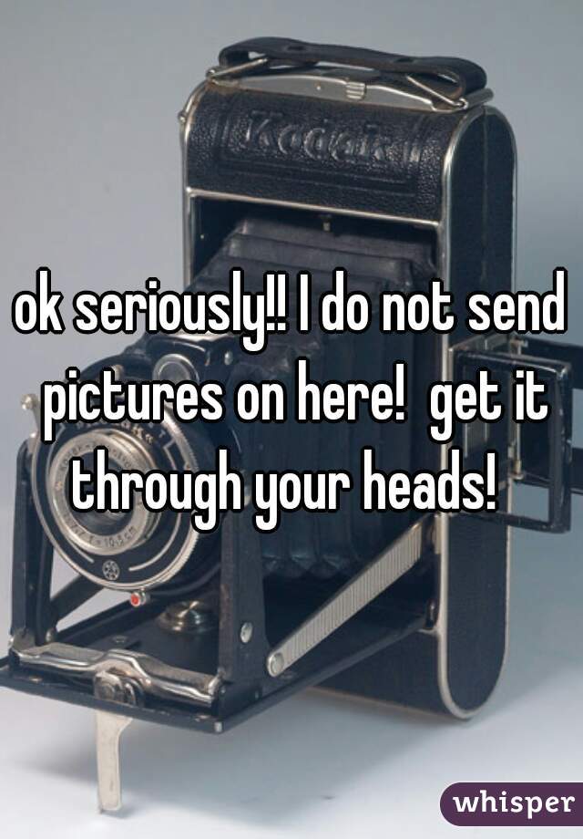 ok seriously!! I do not send pictures on here!  get it through your heads!  
