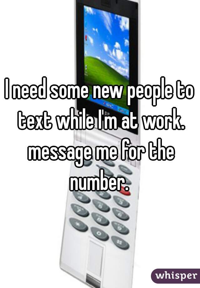 I need some new people to text while I'm at work. message me for the number. 
