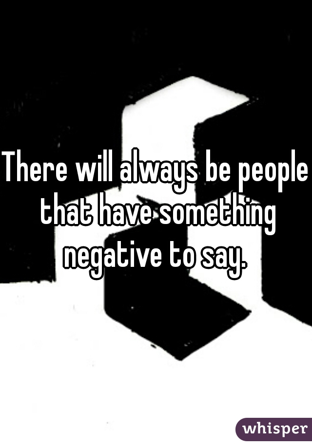 There will always be people that have something negative to say. 