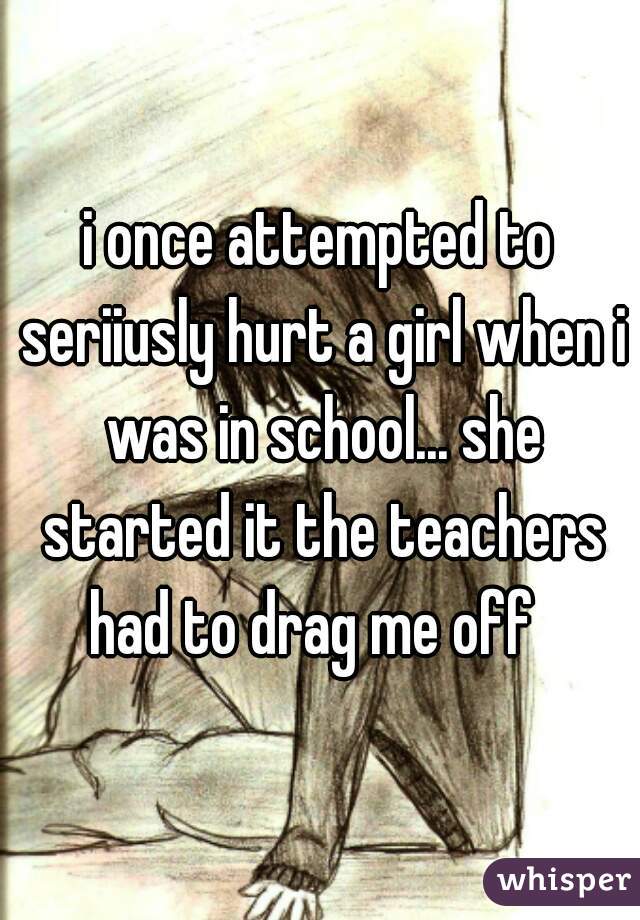 i once attempted to seriiusly hurt a girl when i was in school... she started it the teachers had to drag me off  