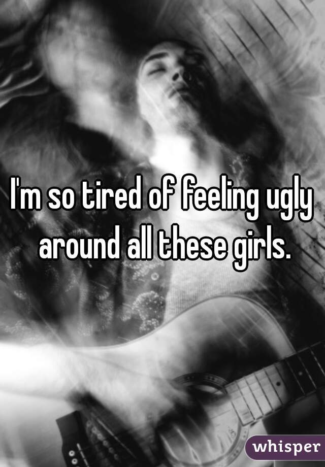 I'm so tired of feeling ugly around all these girls.