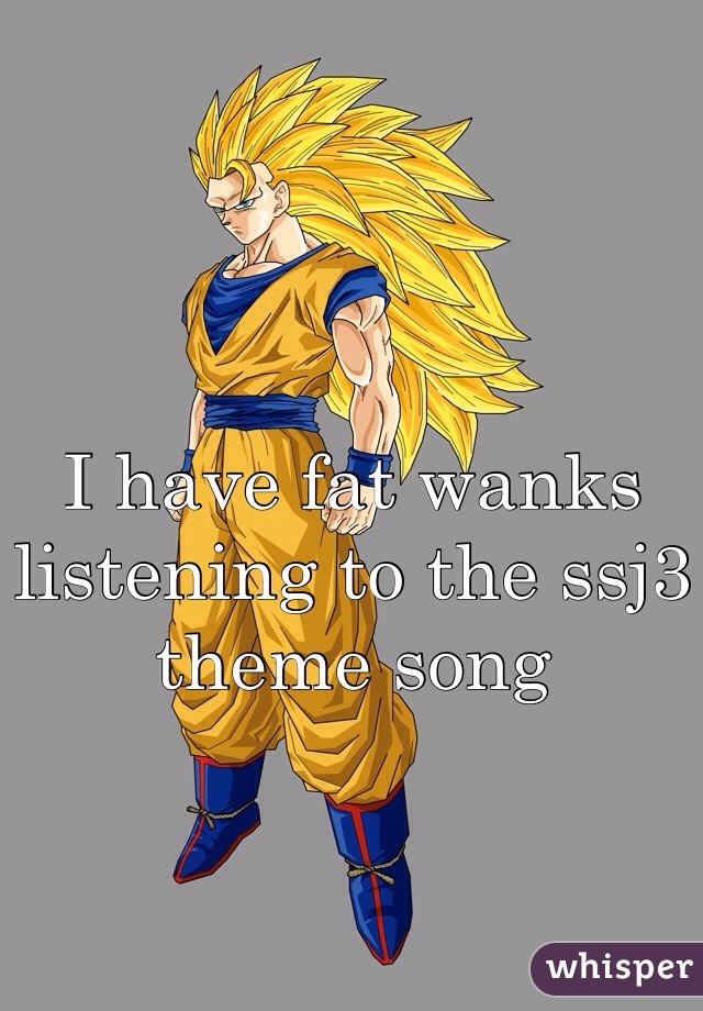I have fat wanks listening to the ssj3 theme song