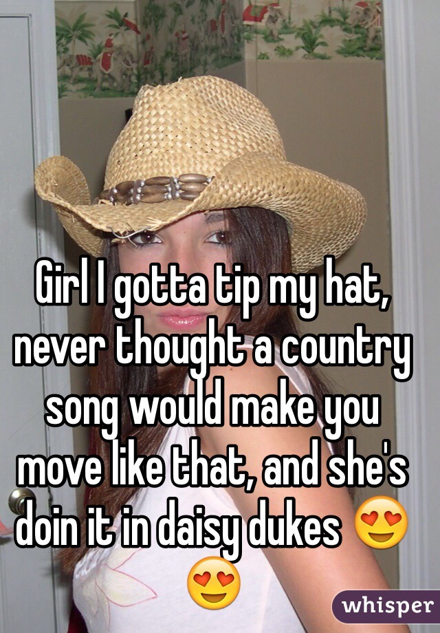Girl I gotta tip my hat, never thought a country song would make you move like that, and she's doin it in daisy dukes 😍😍