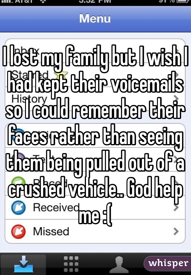 I lost my family but I wish I had kept their voicemails so I could remember their faces rather than seeing them being pulled out of a crushed vehicle.. God help me :( 