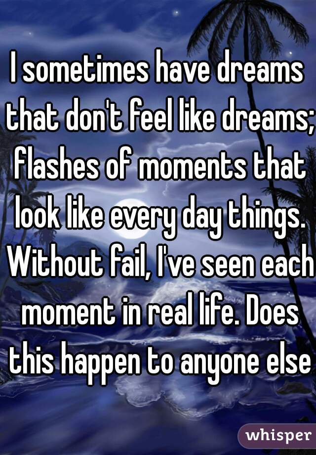 I sometimes have dreams that don't feel like dreams; flashes of moments that look like every day things. Without fail, I've seen each moment in real life. Does this happen to anyone else?