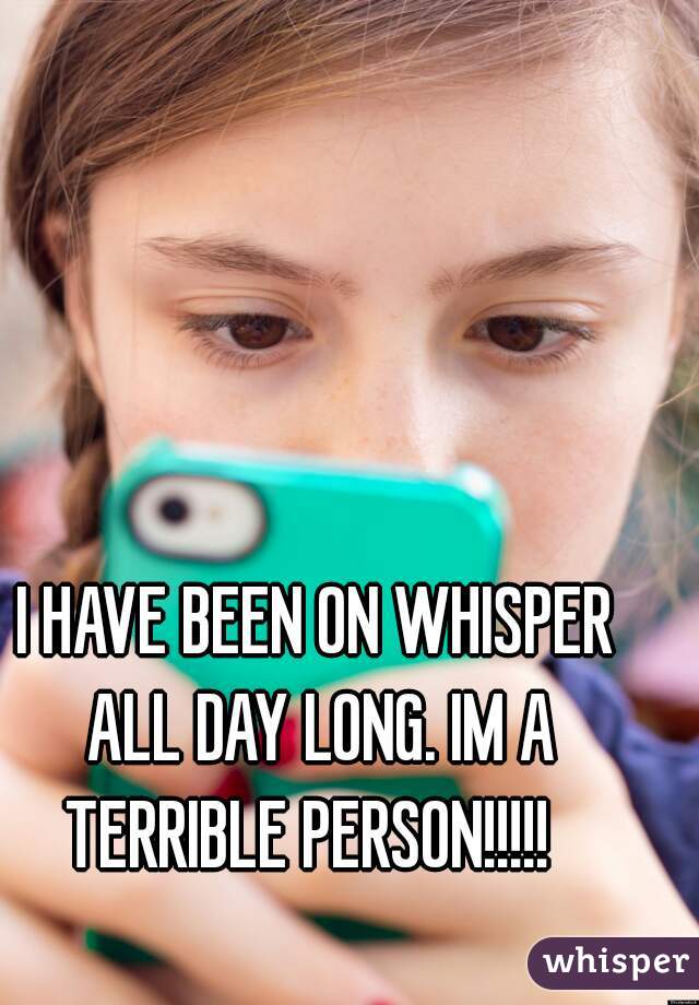 I HAVE BEEN ON WHISPER ALL DAY LONG. IM A TERRIBLE PERSON!!!!!  