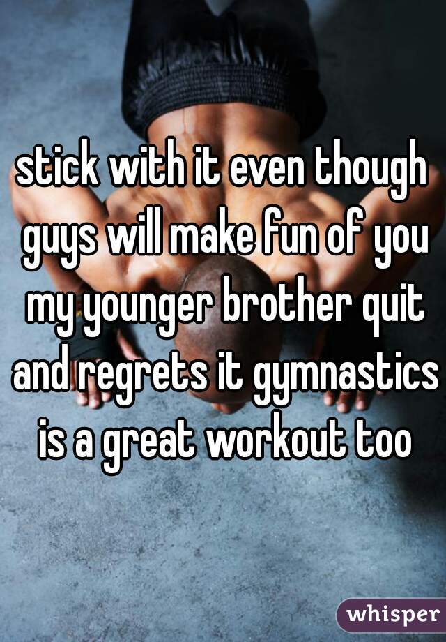 stick with it even though guys will make fun of you my younger brother quit and regrets it gymnastics is a great workout too