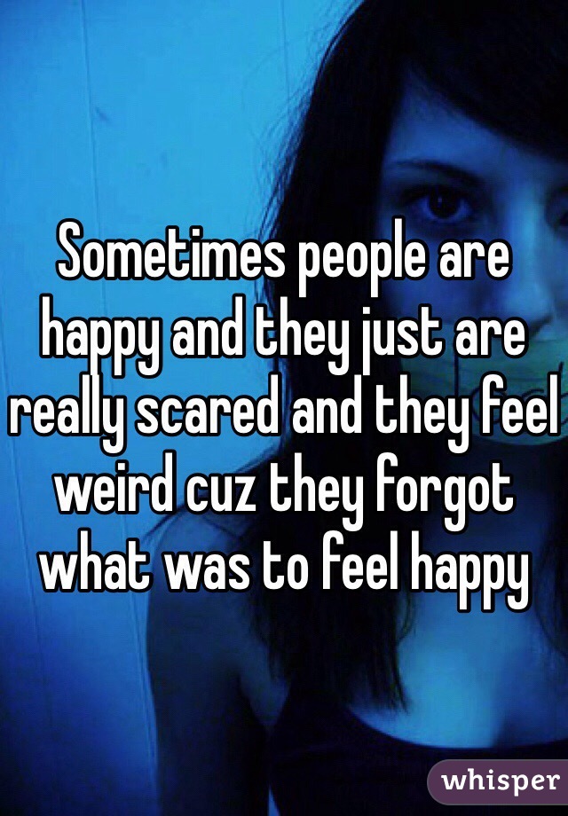 Sometimes people are happy and they just are really scared and they feel weird cuz they forgot what was to feel happy 