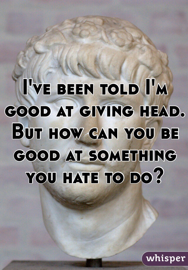 I've been told I'm good at giving head. But how can you be good at something you hate to do? 