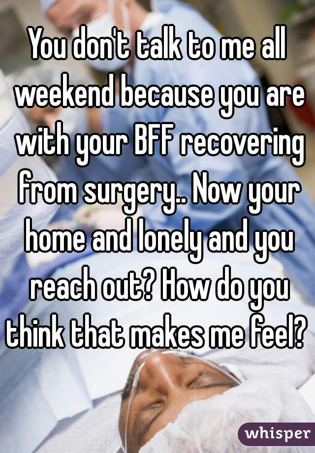 You don't talk to me all weekend because you are with your BFF recovering from surgery.. Now your home and lonely and you reach out? How do you think that makes me feel?  