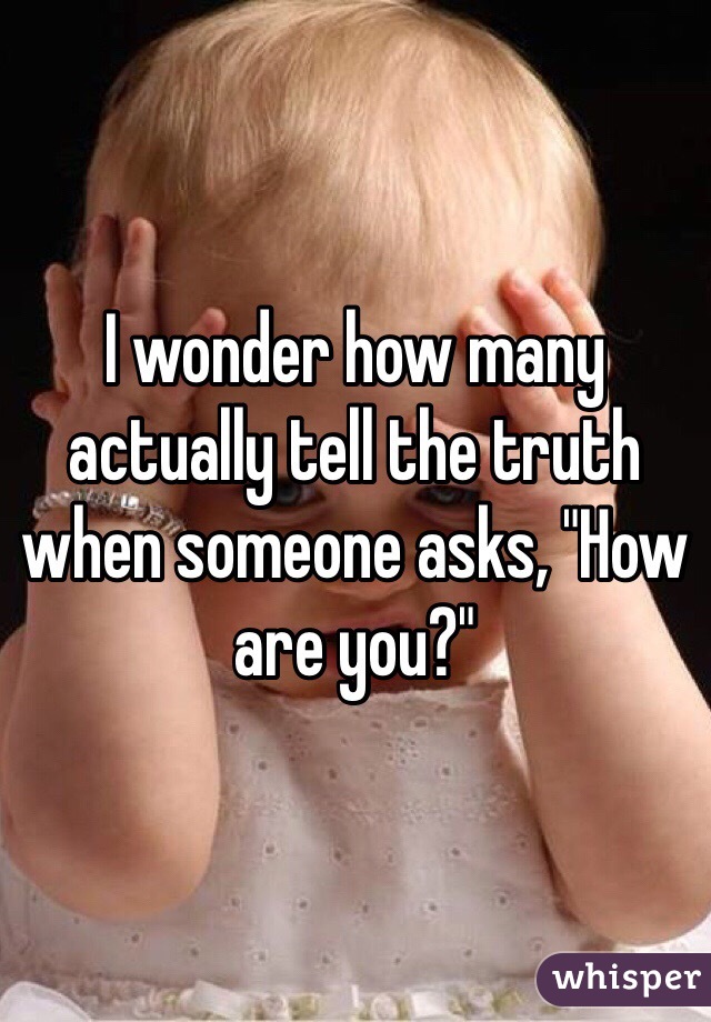 I wonder how many actually tell the truth when someone asks, "How are you?"