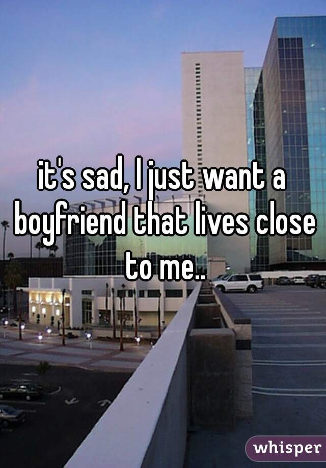 it's sad, I just want a boyfriend that lives close to me..