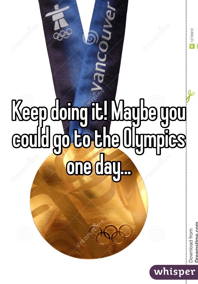 Keep doing it! Maybe you could go to the Olympics one day...