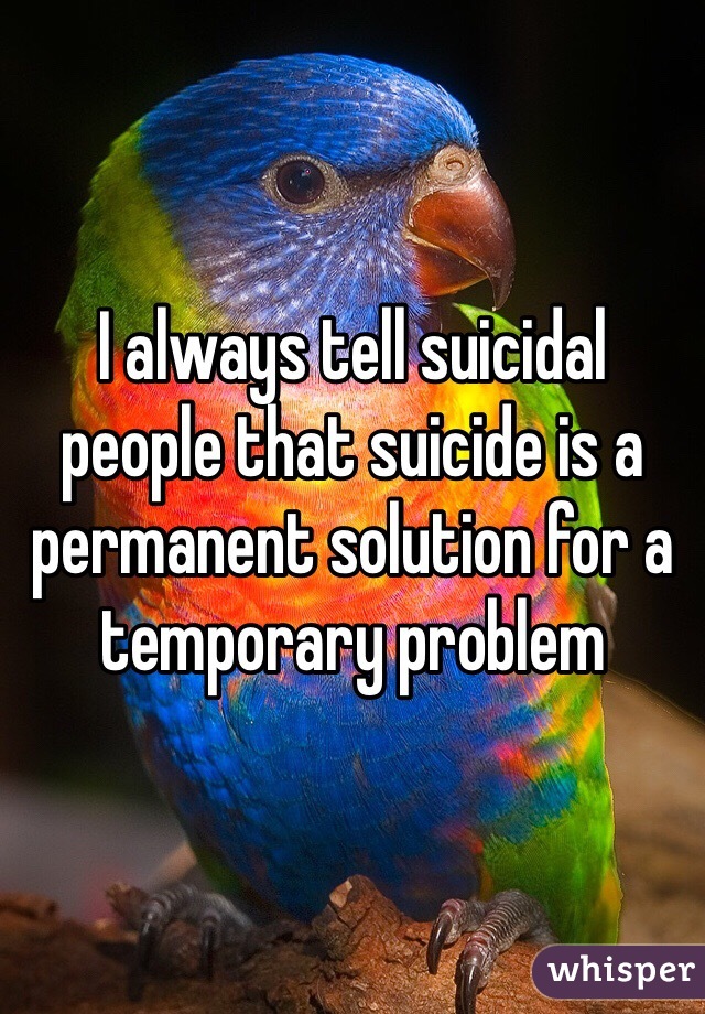 I always tell suicidal people that suicide is a permanent solution for a temporary problem