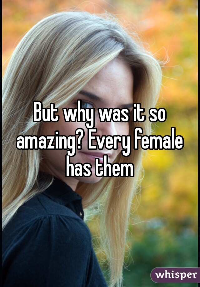 But why was it so amazing? Every female has them