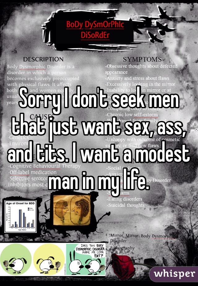 Sorry I don't seek men that just want sex, ass, and tits. I want a modest man in my life.